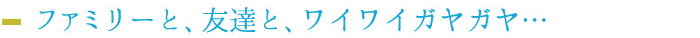 ファミリーと、友達と、ワイワイガヤガヤ…