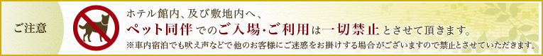 ホテル館内、及び敷地内へ、ペット同伴でのご入場・ご利用は一切禁止とさせて頂いております。ご理解の程、よろしくお願い致します。